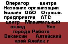 Оператор Call-центра › Название организации ­ Билайн, ОАО › Отрасль предприятия ­ АТС, call-центр › Минимальный оклад ­ 40 000 - Все города Работа » Вакансии   . Алтайский край,Алейск г.